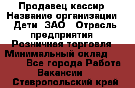 Продавец-кассир › Название организации ­ Дети, ЗАО › Отрасль предприятия ­ Розничная торговля › Минимальный оклад ­ 27 000 - Все города Работа » Вакансии   . Ставропольский край,Невинномысск г.